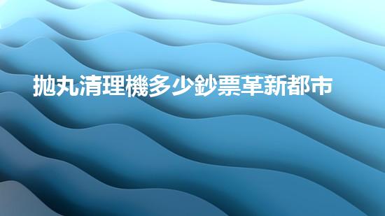 拋丸清理機多少鈔票革新都市排水系統(tǒng)：的技術革新如何提升都市環(huán)境質(zhì)量？